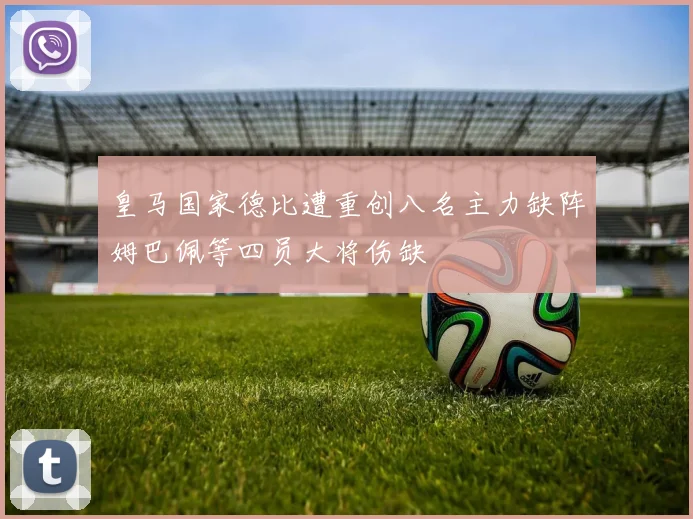 皇马国家德比遭重创八名主力缺阵姆巴佩等四员大将伤缺