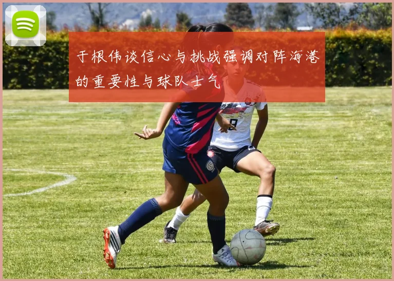 于根伟谈信心与挑战强调对阵海港的重要性与球队士气