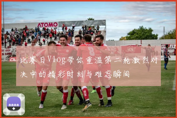 比赛日Vlog带你重温第二轮激烈对决中的精彩时刻与难忘瞬间