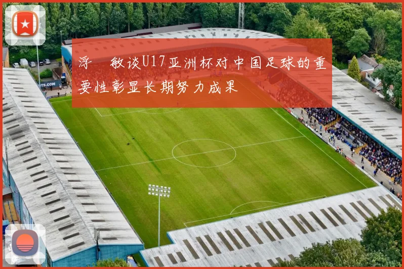 浮嶋敏谈U17亚洲杯对中国足球的重要性彰显长期努力成果