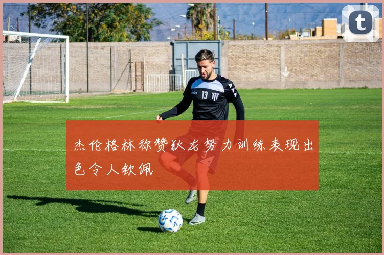 杰伦格林称赞狄龙努力训练表现出色令人钦佩