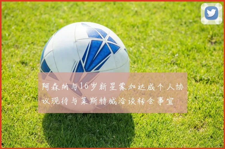 阿森纳与16岁新星蒙加达成个人协议现待与莱斯特城洽谈转会事宜