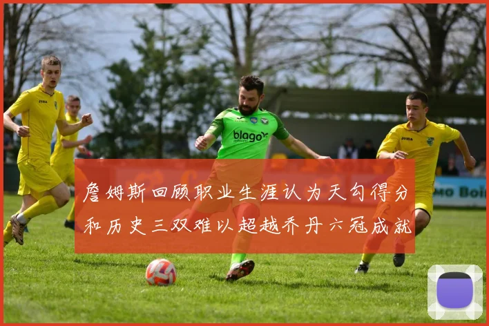 詹姆斯回顾职业生涯认为天勾得分和历史三双难以超越乔丹六冠成就令人敬佩