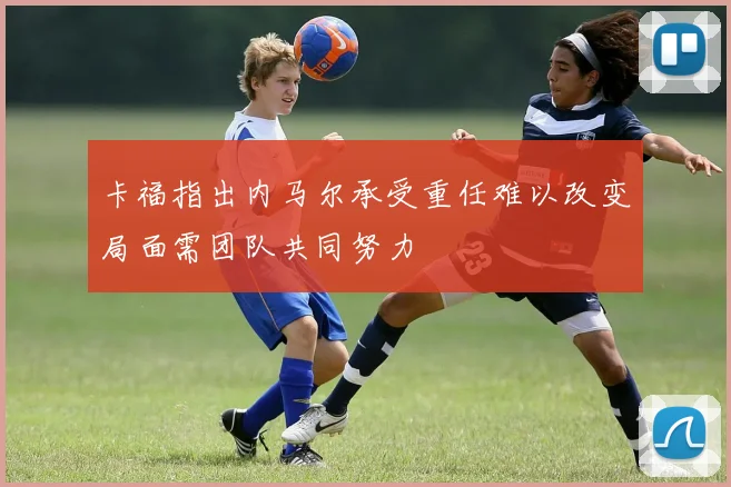 卡福指出内马尔承受重任难以改变局面需团队共同努力