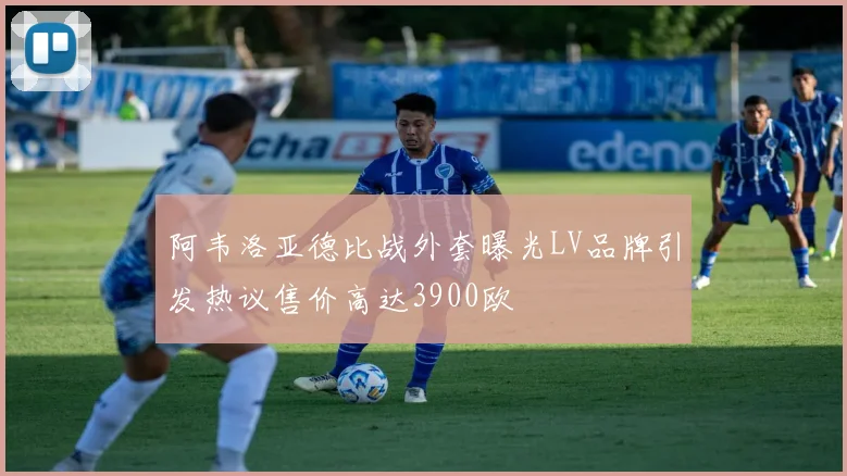 阿韦洛亚德比战外套曝光LV品牌引发热议售价高达3900欧