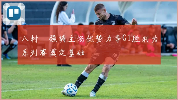 八村塁强调主场优势力争G1胜利为系列赛奠定基础