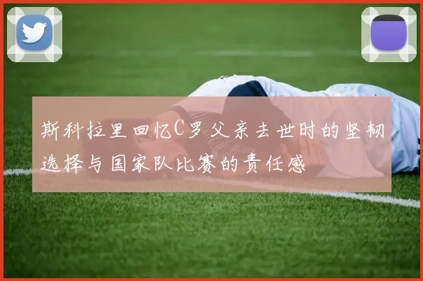 斯科拉里回忆C罗父亲去世时的坚韧选择与国家队比赛的责任感