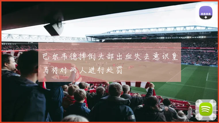 巴尔韦德摔倒头部出血失去意识皇马将对两人进行处罚