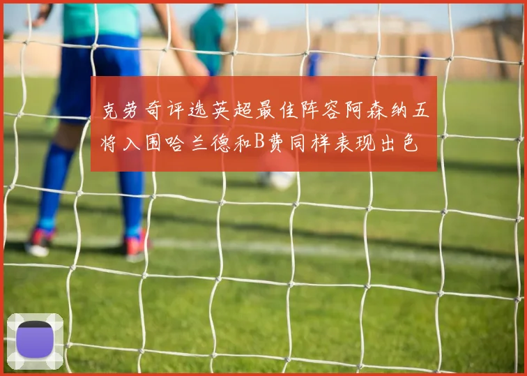 克劳奇评选英超最佳阵容阿森纳五将入围哈兰德和B费同样表现出色