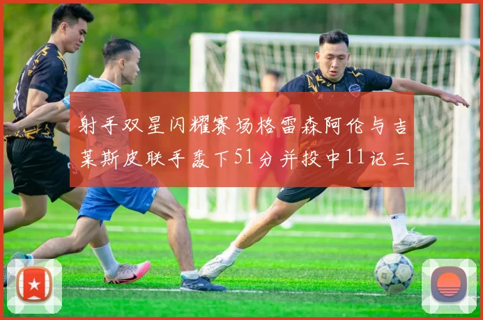 射手双星闪耀赛场格雷森阿伦与吉莱斯皮联手轰下51分并投中11记三分球
