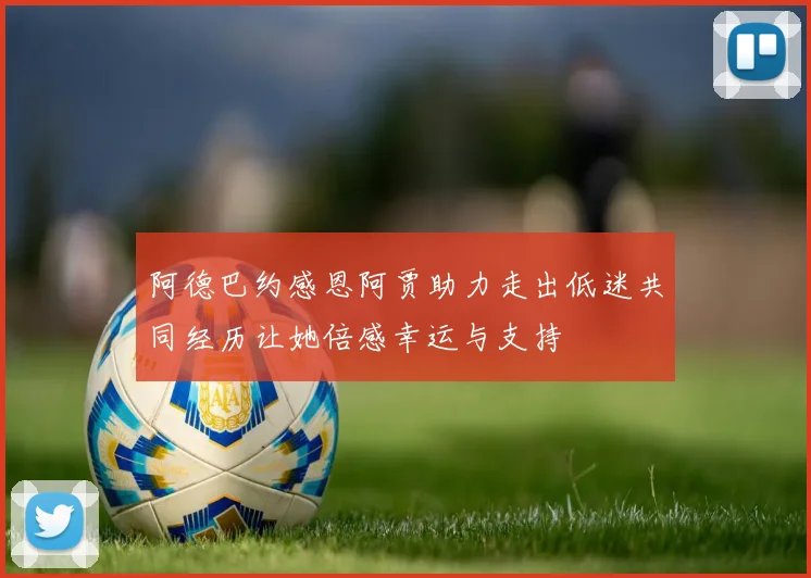 阿德巴约感恩阿贾助力走出低迷共同经历让她倍感幸运与支持