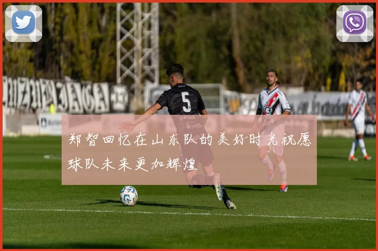 郑智回忆在山东队的美好时光祝愿球队未来更加辉煌