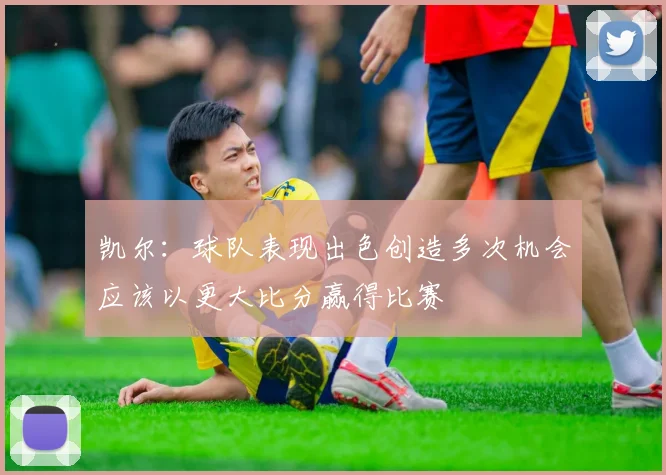 凯尔：球队表现出色创造多次机会应该以更大比分赢得比赛