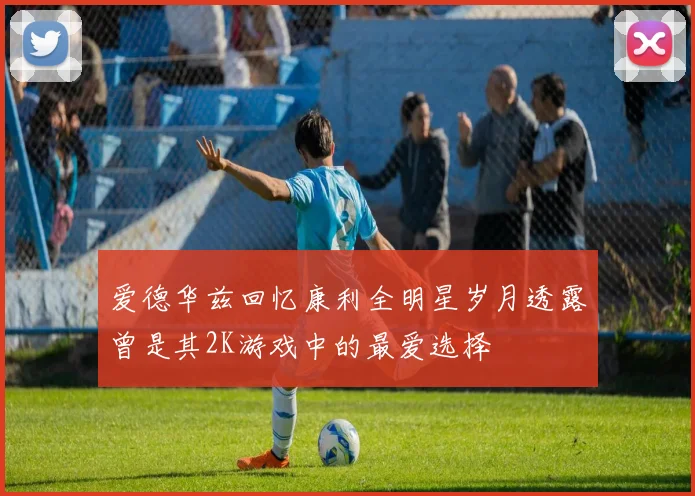 爱德华兹回忆康利全明星岁月透露曾是其2K游戏中的最爱选择