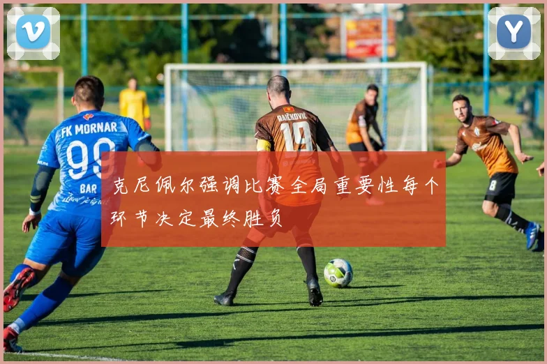 克尼佩尔强调比赛全局重要性每个环节决定最终胜负