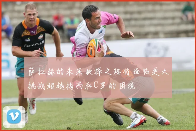 萨拉赫的未来抉择之路将面临更大挑战超越梅西和C罗的困境