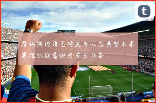 詹姆斯谈角色转变与心态调整未来赛程挑战需做好充分准备