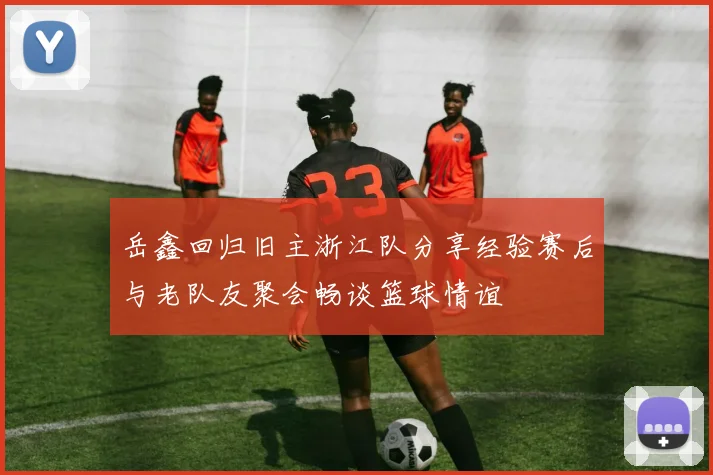 岳鑫回归旧主浙江队分享经验赛后与老队友聚会畅谈篮球情谊