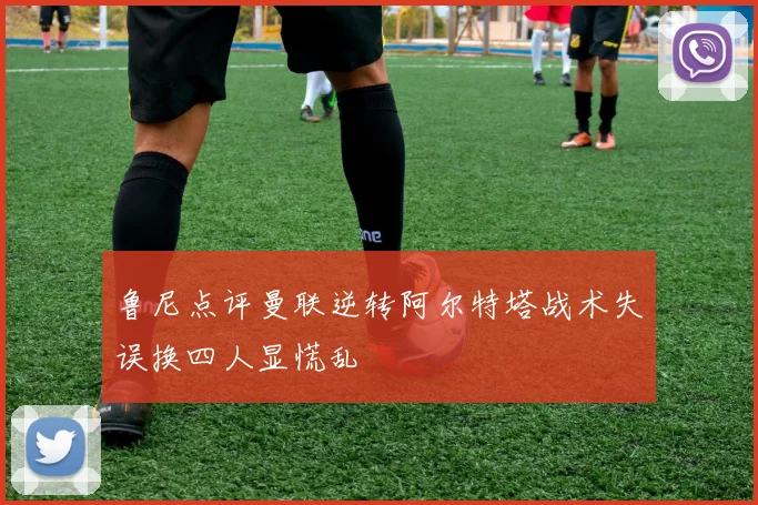 鲁尼点评曼联逆转阿尔特塔战术失误换四人显慌乱