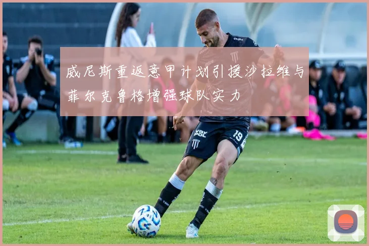 威尼斯重返意甲计划引援沙拉维与菲尔克鲁格增强球队实力
