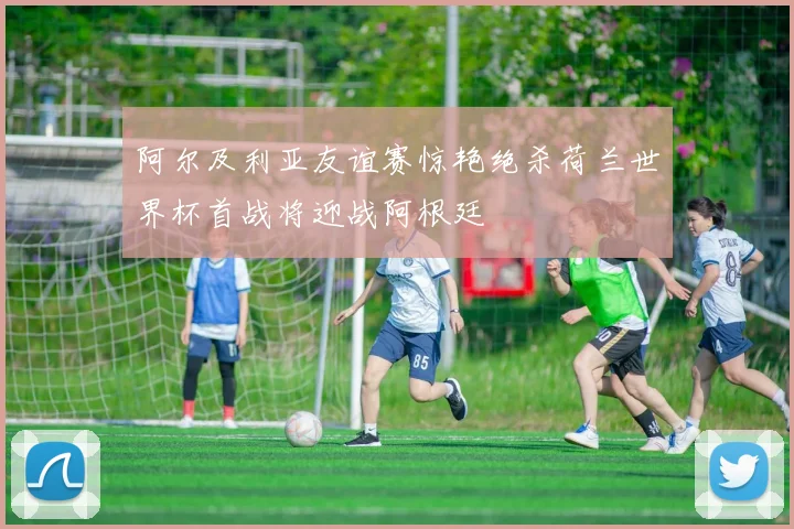 阿尔及利亚友谊赛惊艳绝杀荷兰世界杯首战将迎战阿根廷