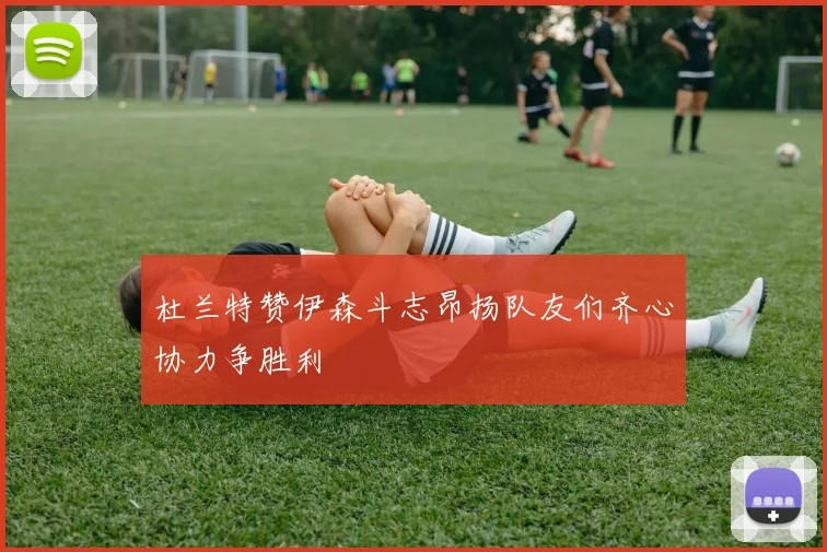 杜兰特赞伊森斗志昂扬队友们齐心协力争胜利