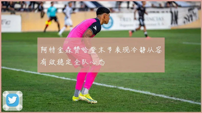 阿特金森赞哈登末节表现冷静从容有效稳定全队心态