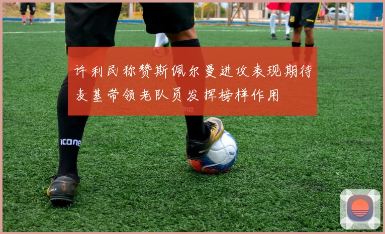 许利民称赞斯佩尔曼进攻表现期待麦基带领老队员发挥榜样作用