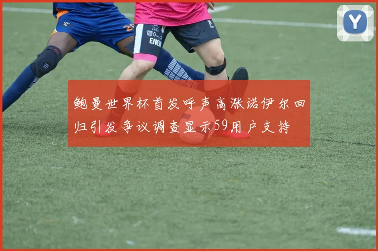 鲍曼世界杯首发呼声高涨诺伊尔回归引发争议调查显示59用户支持