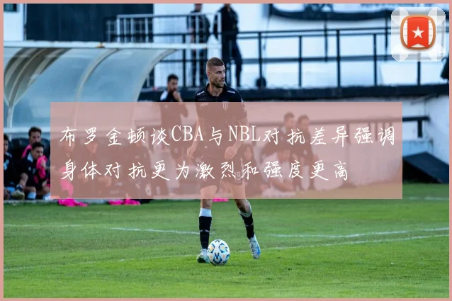 布罗金顿谈CBA与NBL对抗差异强调身体对抗更为激烈和强度更高