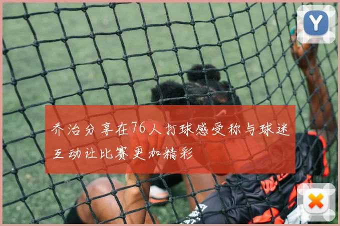 乔治分享在76人打球感受称与球迷互动让比赛更加精彩