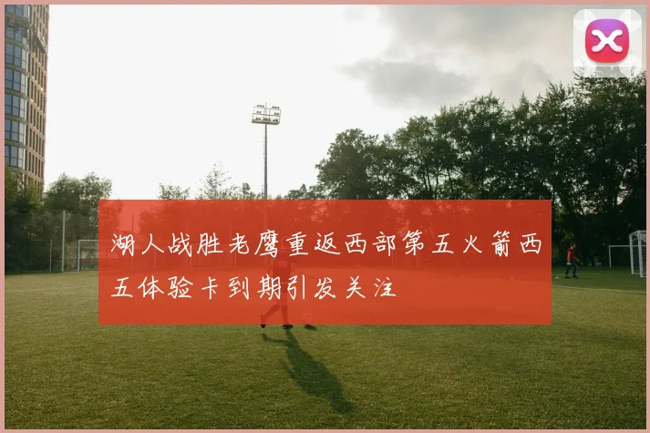 湖人战胜老鹰重返西部第五火箭西五体验卡到期引发关注
