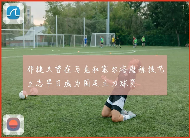 邓捷夫曾在马竞和塞尔塔磨练技艺立志早日成为国足主力球员
